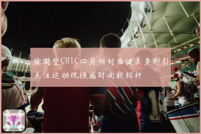徐璐登CHIC四月刊封面健美身形引关注运动规模成时尚新标杆