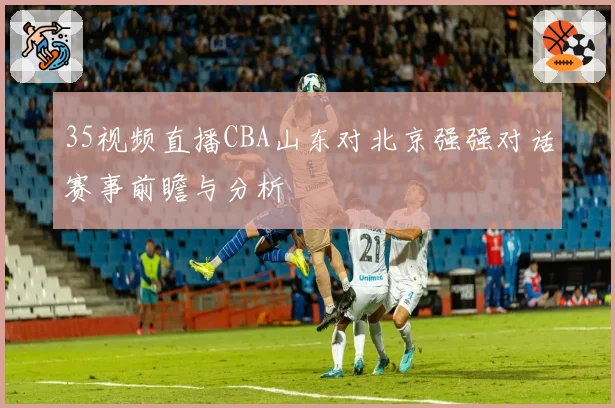 35视频直播CBA山东对北京强强对话赛事前瞻与分析