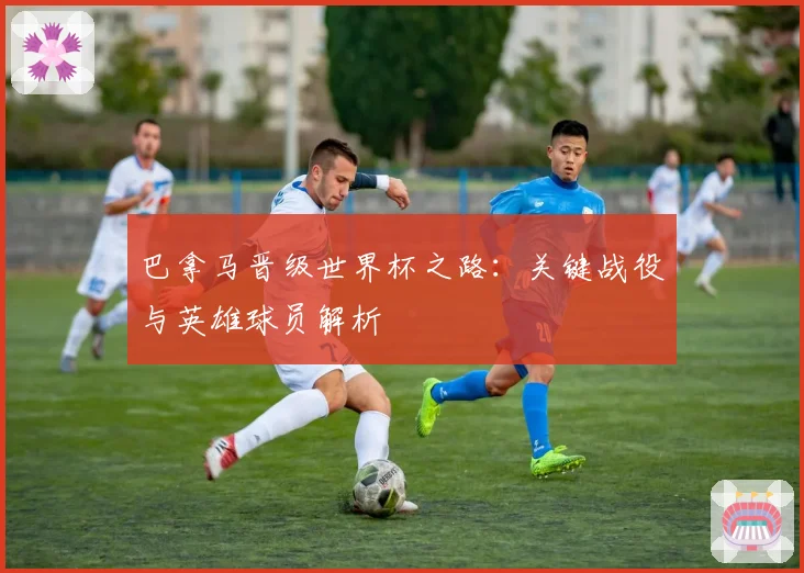 巴拿马晋级世界杯之路：关键战役与英雄球员解析