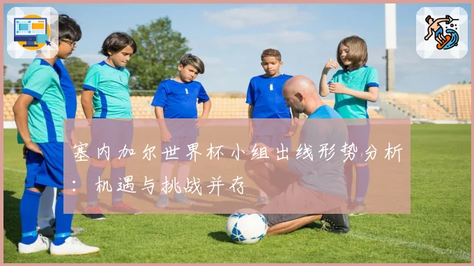 塞内加尔世界杯小组出线形势分析：机遇与挑战并存