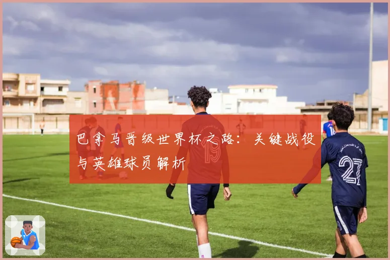 巴拿马晋级世界杯之路：关键战役与英雄球员解析