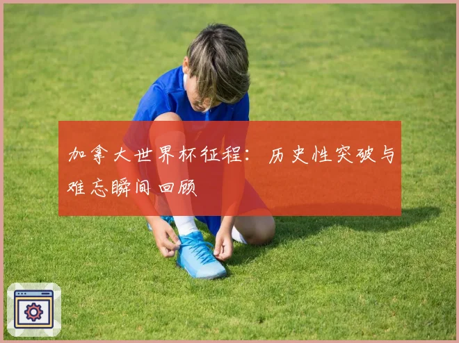加拿大世界杯征程：历史性突破与难忘瞬间回顾
