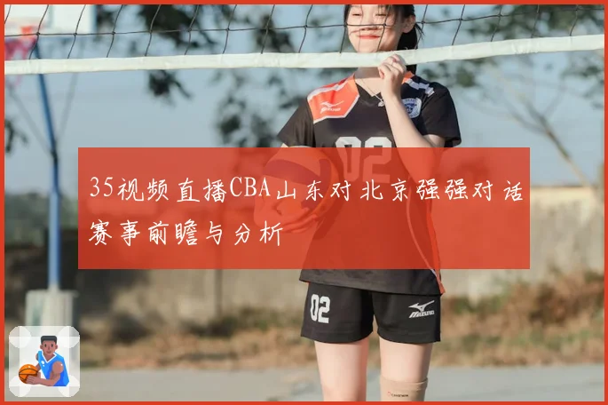 35视频直播CBA山东对北京强强对话赛事前瞻与分析
